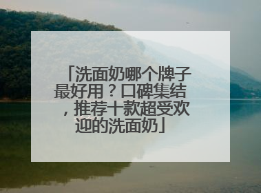 洗面奶哪个牌子最好用？口碑集结，推荐十款超受欢迎的洗面奶