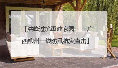 洪峰过境重建家园——广西柳州一线防汛抗灾直击