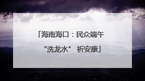 海南海口：民众端午 “洗龙水” 祈安康
