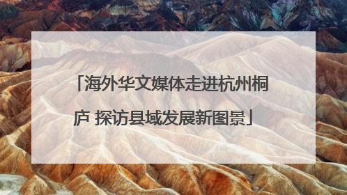海外华文媒体走进杭州桐庐 探访县域发展新图景