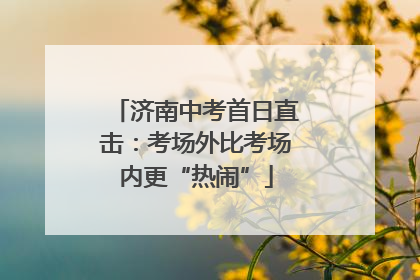济南中考首日直击：考场外比考场内更“热闹”