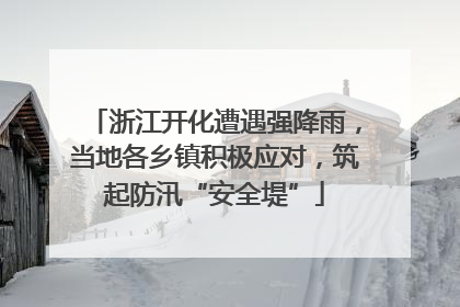 浙江开化遭遇强降雨，当地各乡镇积极应对，筑起防汛“安全堤”