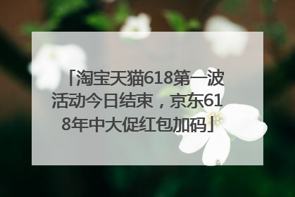 淘宝天猫618第一波活动今日结束，京东618年中大促红包加码