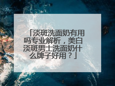 淡斑洗面奶有用吗专业解析，美白淡斑男士洗面奶什么牌子好用？