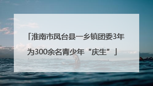 淮南市凤台县一乡镇团委3年为300余名青少年“庆生”