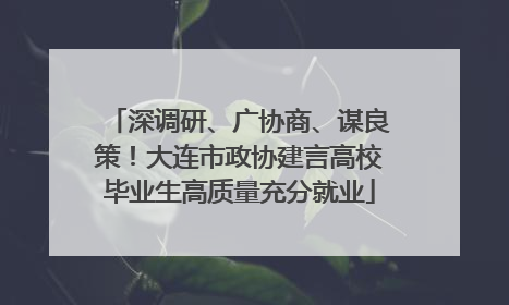 深调研、广协商、谋良策！大连市政协建言高校毕业生高质量充分就业