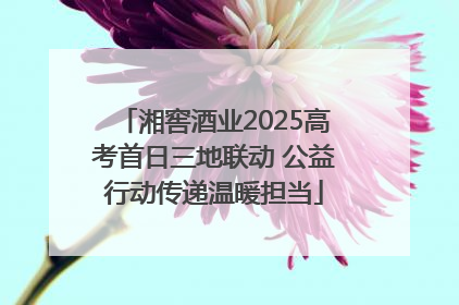 湘窖酒业2025高考首日三地联动 公益行动传递温暖担当