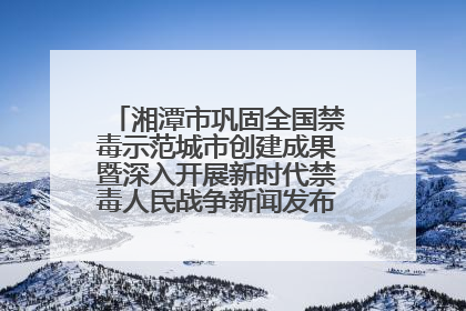 湘潭市巩固全国禁毒示范城市创建成果暨深入开展新时代禁毒人民战争新闻发布会答记者问摘录