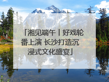 湘见端午丨好戏轮番上演 长沙打造沉浸式文化盛宴