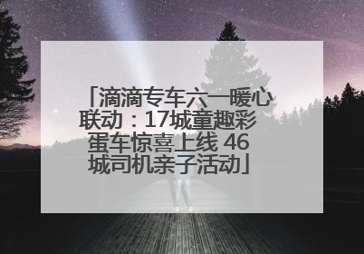 滴滴专车六一暖心联动：17城童趣彩蛋车惊喜上线 46城司机亲子活动