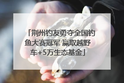 荆州钓友勇夺全国钓鱼大赛冠军 赢取越野车+5万生态基金