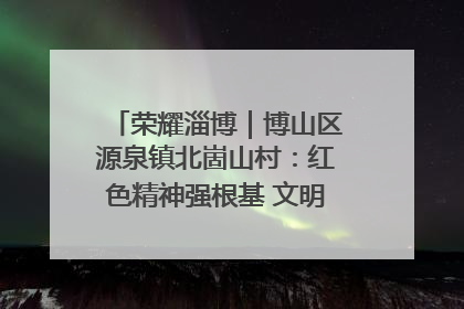 荣耀淄博｜博山区源泉镇北崮山村：红色精神强根基 文明新风润山乡