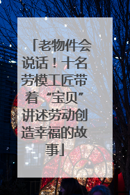 老物件会说话！十名劳模工匠带着“宝贝”讲述劳动创造幸福的故事