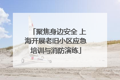 聚焦身边安全 上海开展老旧小区应急培训与消防演练