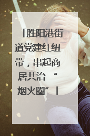 胜阳港街道党建红纽带，串起商居共治 “烟火圈”