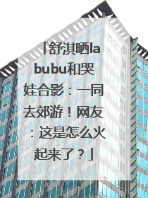 舒淇晒labubu和哭娃合影：一同去郊游！网友：这是怎么火起来了？