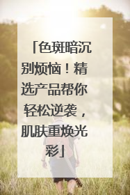 色斑暗沉别烦恼！精选产品帮你轻松逆袭，肌肤重焕光彩