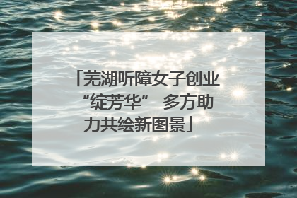 芜湖听障女子创业“绽芳华” 多方助力共绘新图景