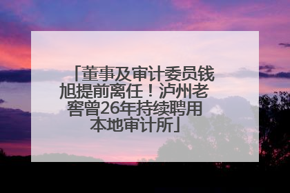 董事及审计委员钱旭提前离任！泸州老窖曾26年持续聘用本地审计所