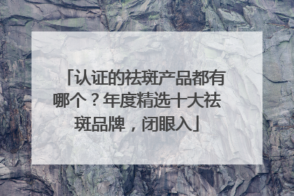 认证的祛斑产品都有哪个？年度精选十大祛斑品牌，闭眼入