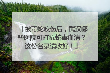 被毒蛇咬伤后，武汉哪些医院可打抗蛇毒血清？这份名录请收好！