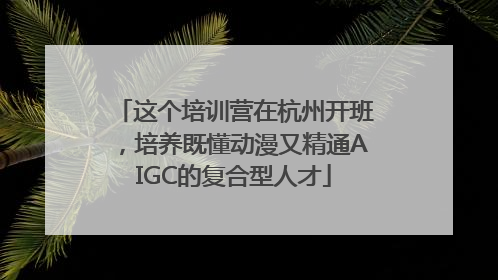 这个培训营在杭州开班，培养既懂动漫又精通AIGC的复合型人才