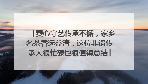 费心守艺传承不懈，家乡名茶香远益清，这位非遗传承人很忙碌也很值得总结
