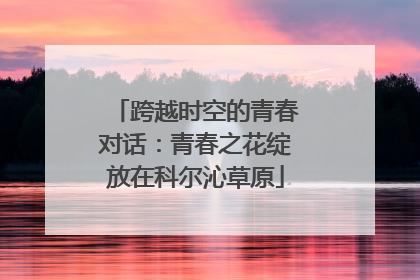 跨越时空的青春对话：青春之花绽放在科尔沁草原