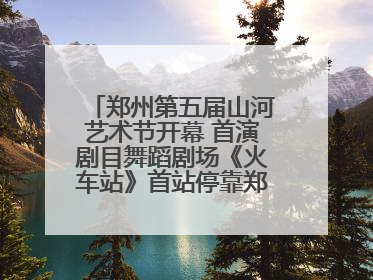 郑州第五届山河艺术节开幕 首演剧目舞蹈剧场《火车站》首站停靠郑州大剧院