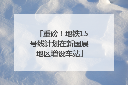 重磅！地铁15号线计划在新国展地区增设车站