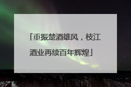 重振楚酒雄风，枝江酒业再续百年辉煌