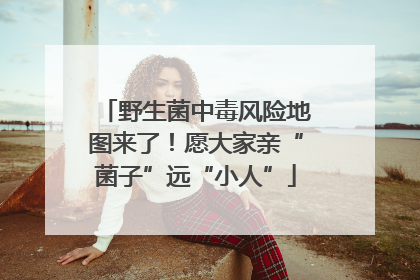 野生菌中毒风险地图来了！愿大家亲“菌子”远“小人”