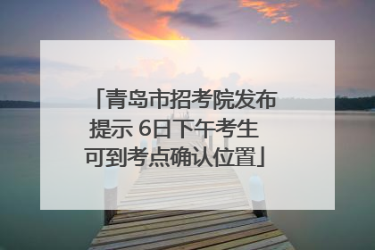 青岛市招考院发布提示 6日下午考生可到考点确认位置