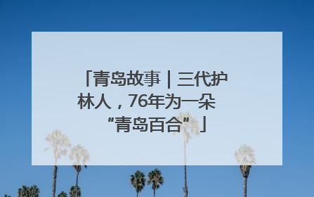 青岛故事｜三代护林人，76年为一朵“青岛百合”