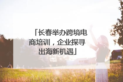 长春举办跨境电商培训，企业探寻出海新机遇