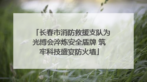 长春市消防救援支队为光博会淬炼安全盾牌 筑牢科技盛宴防火墙