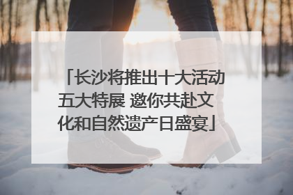 长沙将推出十大活动五大特展 邀你共赴文化和自然遗产日盛宴