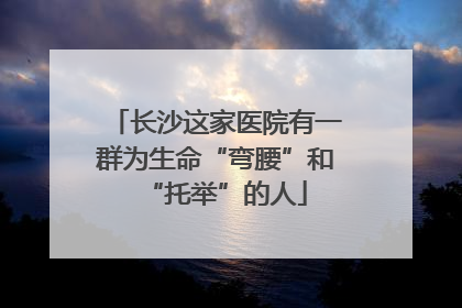 长沙这家医院有一群为生命“弯腰”和“托举”的人
