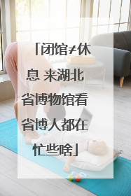闭馆≠休息 来湖北省博物馆看省博人都在忙些啥