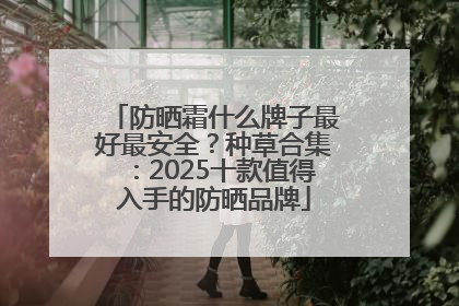 防晒霜什么牌子最好最安全？种草合集：2025十款值得入手的防晒品牌
