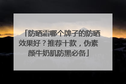 防晒霜哪个牌子的防晒效果好？推荐十款，伪素颜牛奶肌防黑必备