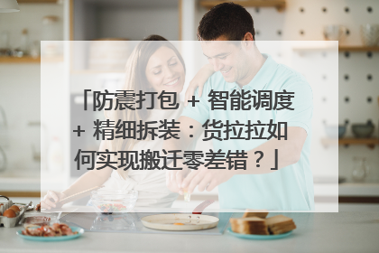 防震打包 + 智能调度 + 精细拆装：货拉拉如何实现搬迁零差错？