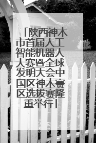 陕西神木市首届人工智能机器人大赛暨全球发明大会中国区神木赛区选拔赛隆重举行