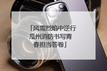 风雪烈焰中逆行 瓜州消防书写青春担当答卷