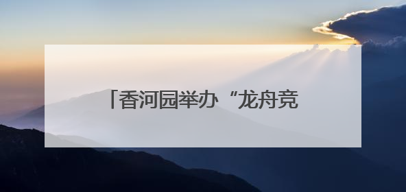 香河园举办“龙舟竞速”嘉年华，让“奔跑者”感受节日温情