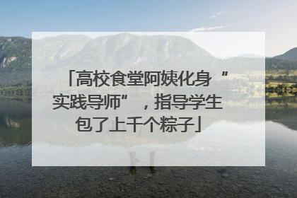 高校食堂阿姨化身“实践导师”，指导学生包了上千个粽子