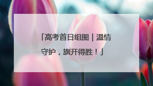 高考首日组图｜温情守护，旗开得胜！