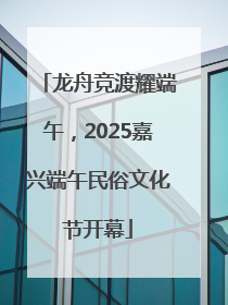 龙舟竞渡耀端午，2025嘉兴端午民俗文化节开幕