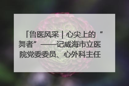 鲁医风采｜心尖上的“舞者”——记威海市立医院党委委员、心外科主任、主任医师景昊