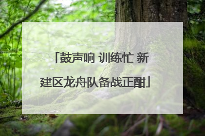 鼓声响 训练忙 新建区龙舟队备战正酣